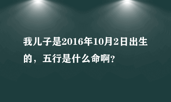 我儿子是2016年10月2日出生的，五行是什么命啊？