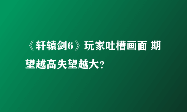 《轩辕剑6》玩家吐槽画面 期望越高失望越大？