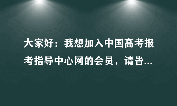 大家好：我想加入中国高考报考指导中心网的会员，请告诉我联系电话。谢谢。