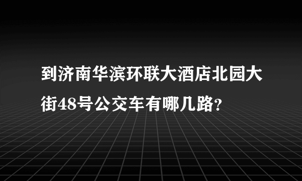 到济南华滨环联大酒店北园大街48号公交车有哪几路？