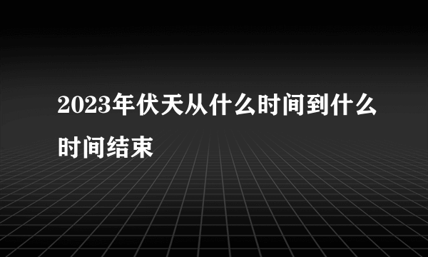 2023年伏天从什么时间到什么时间结束