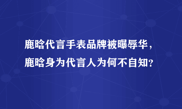 鹿晗代言手表品牌被曝辱华，鹿晗身为代言人为何不自知？