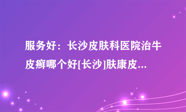 服务好：长沙皮肤科医院治牛皮癣哪个好[长沙]肤康皮肤病医院靠谱么?