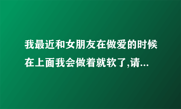 我最近和女朋友在做爱的时候在上面我会做着就软了,请问...