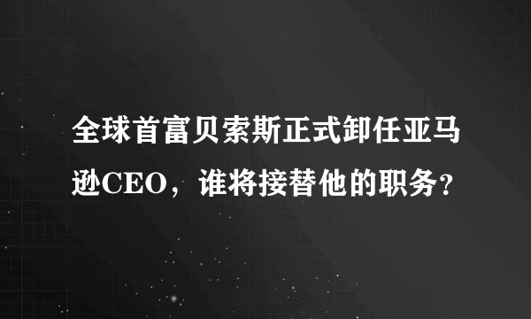 全球首富贝索斯正式卸任亚马逊CEO，谁将接替他的职务？