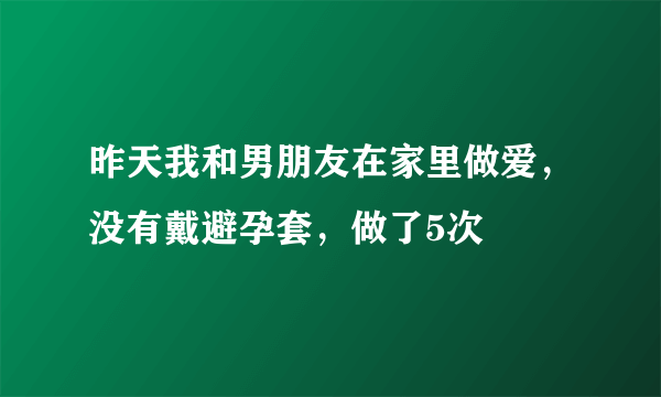 昨天我和男朋友在家里做爱，没有戴避孕套，做了5次