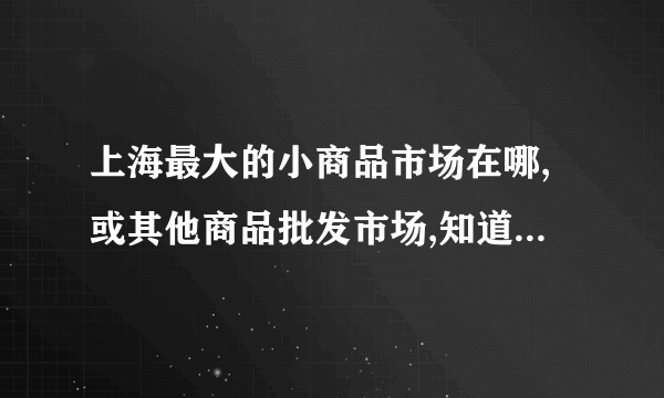 上海最大的小商品市场在哪,或其他商品批发市场,知道的告下我!谢谢!