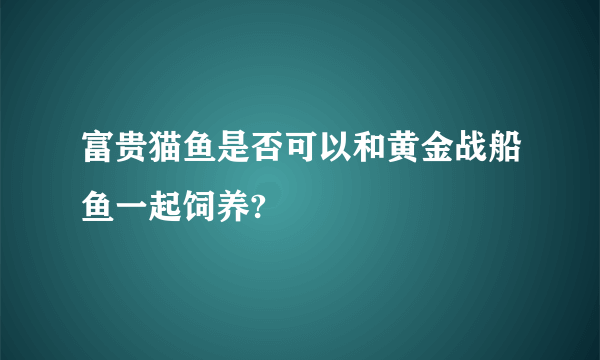 富贵猫鱼是否可以和黄金战船鱼一起饲养?