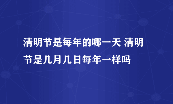 清明节是每年的哪一天 清明节是几月几日每年一样吗