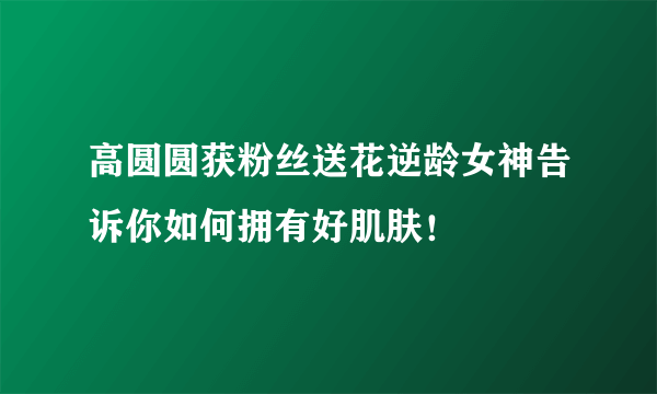 高圆圆获粉丝送花逆龄女神告诉你如何拥有好肌肤！