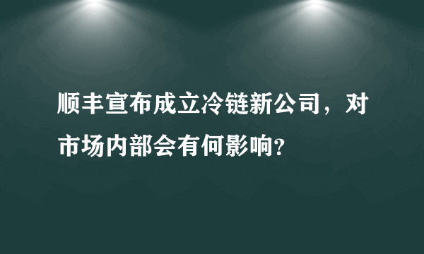 顺丰宣布成立冷链新公司，对市场内部会有何影响？