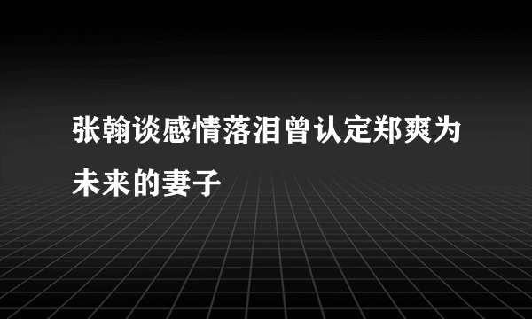 张翰谈感情落泪曾认定郑爽为未来的妻子