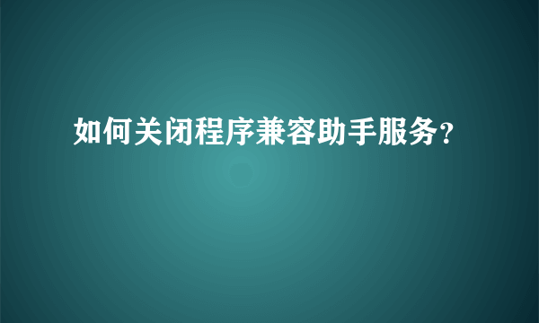 如何关闭程序兼容助手服务？