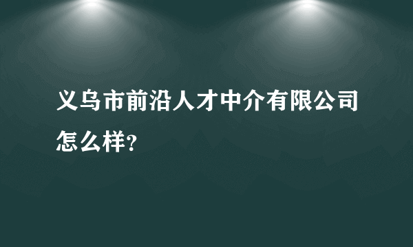 义乌市前沿人才中介有限公司怎么样？