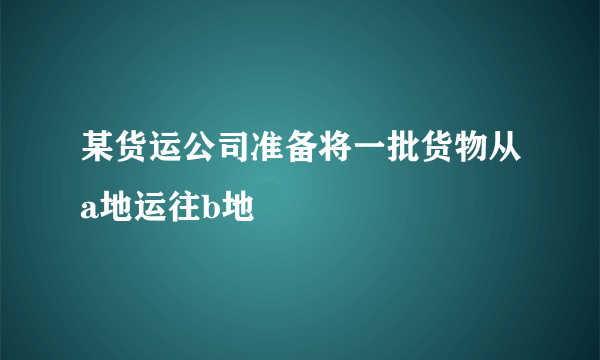 某货运公司准备将一批货物从a地运往b地