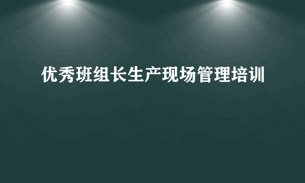 优秀班组长生产现场管理培训