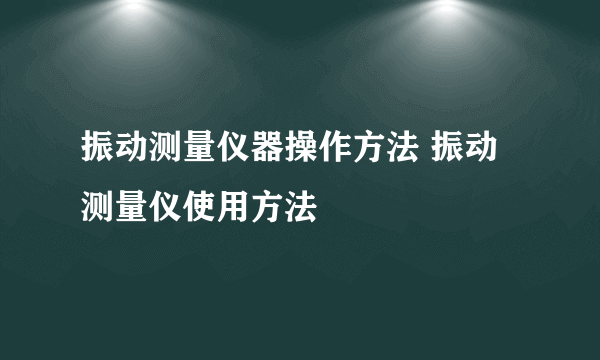 振动测量仪器操作方法 振动测量仪使用方法