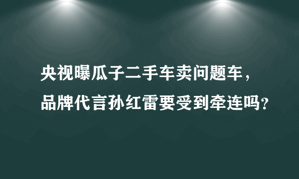 央视曝瓜子二手车卖问题车，品牌代言孙红雷要受到牵连吗？