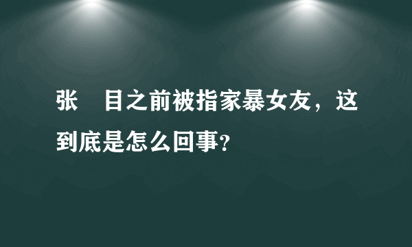 张嫮目之前被指家暴女友，这到底是怎么回事？