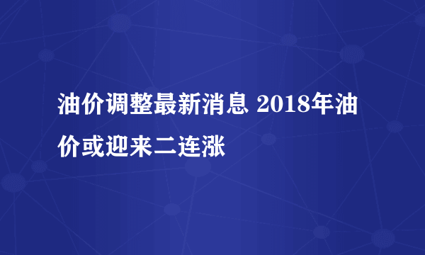 油价调整最新消息 2018年油价或迎来二连涨