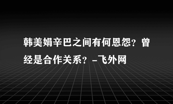 韩美娟辛巴之间有何恩怨？曾经是合作关系？-飞外网