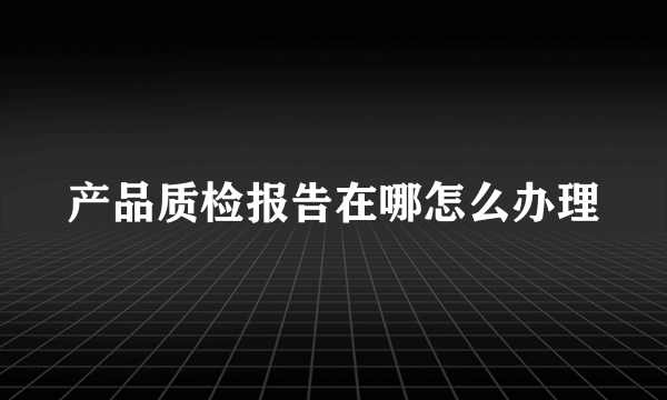 产品质检报告在哪怎么办理