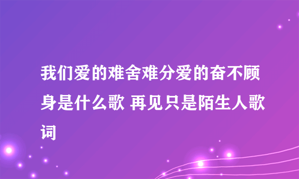 我们爱的难舍难分爱的奋不顾身是什么歌 再见只是陌生人歌词