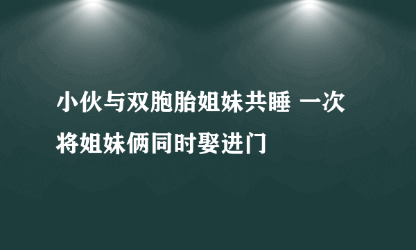 小伙与双胞胎姐妹共睡 一次将姐妹俩同时娶进门