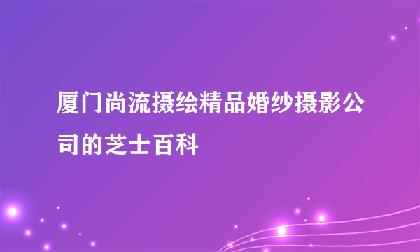 厦门尚流摄绘精品婚纱摄影公司的芝士百科