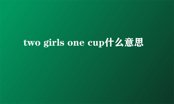 two girls one cup什么意思