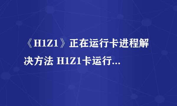 《H1Z1》正在运行卡进程解决方法 H1Z1卡运行进程怎么办