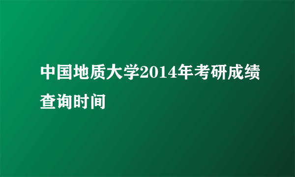 中国地质大学2014年考研成绩查询时间