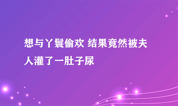 想与丫鬟偷欢 结果竟然被夫人灌了一肚子尿