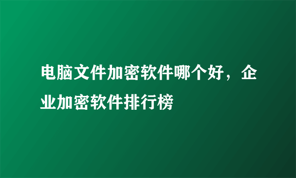 电脑文件加密软件哪个好，企业加密软件排行榜