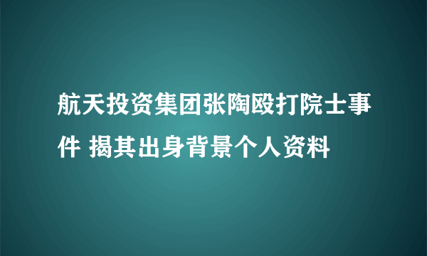 航天投资集团张陶殴打院士事件 揭其出身背景个人资料