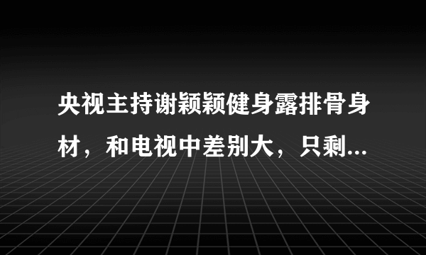 央视主持谢颖颖健身露排骨身材，和电视中差别大，只剩一双大眼