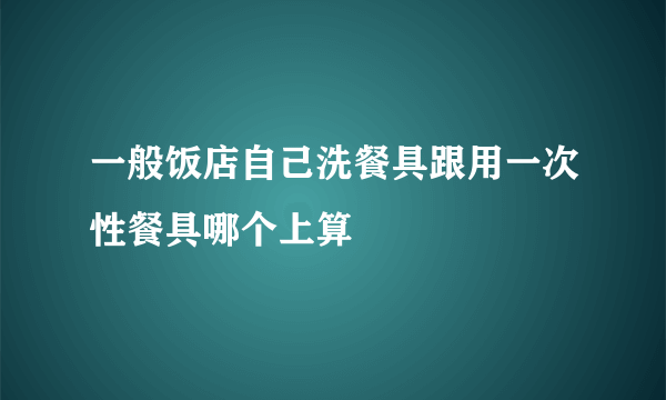 一般饭店自己洗餐具跟用一次性餐具哪个上算