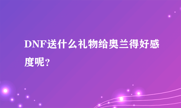 DNF送什么礼物给奥兰得好感度呢？