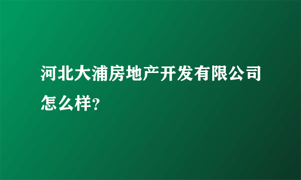 河北大浦房地产开发有限公司怎么样？