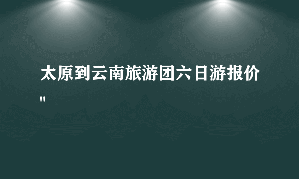 太原到云南旅游团六日游报价