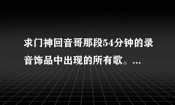 求门神回音哥那段54分钟的录音饰品中出现的所有歌。就是一开始有《王妃》的那段。