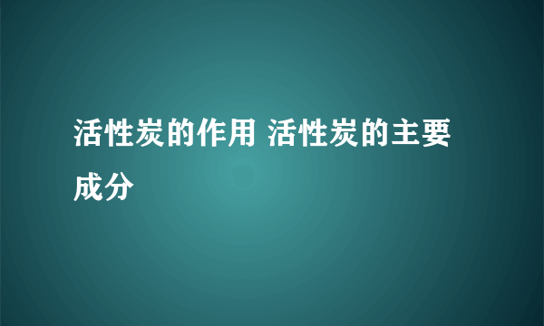 活性炭的作用 活性炭的主要成分