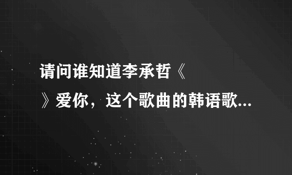 请问谁知道李承哲《사랑한다》爱你，这个歌曲的韩语歌词，谢谢