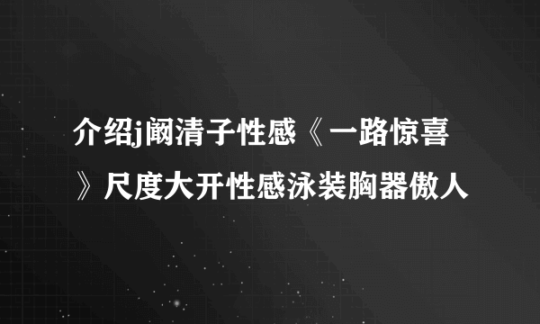 介绍j阚清子性感《一路惊喜》尺度大开性感泳装胸器傲人