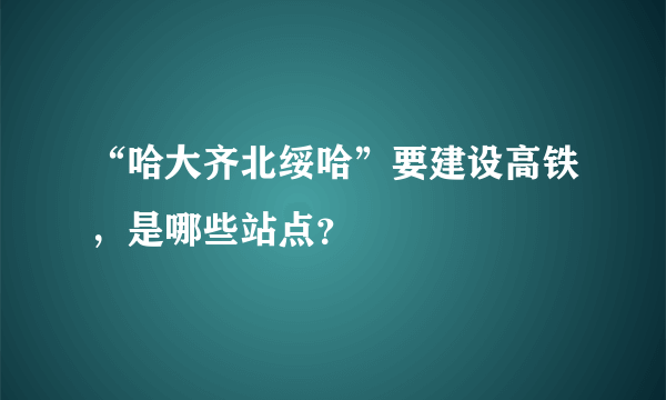 “哈大齐北绥哈”要建设高铁，是哪些站点？