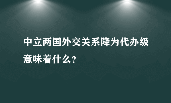 中立两国外交关系降为代办级意味着什么？