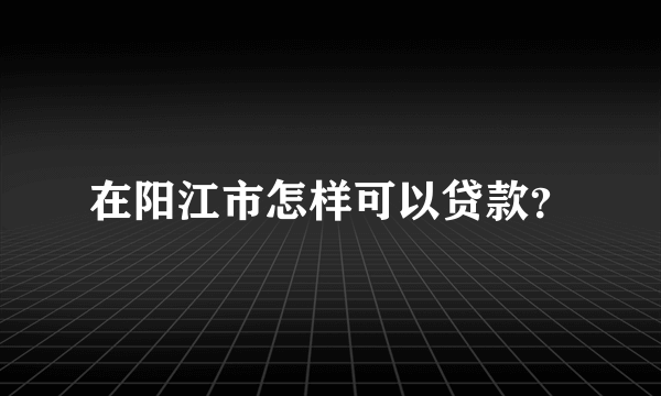 在阳江市怎样可以贷款？