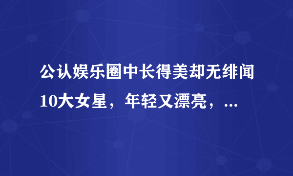 公认娱乐圈中长得美却无绯闻10大女星，年轻又漂亮，谁最迷人？