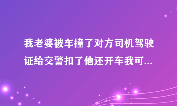 我老婆被车撞了对方司机驾驶证给交警扣了他还开车我可以告他吗?