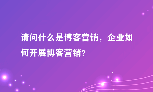 请问什么是博客营销，企业如何开展博客营销？